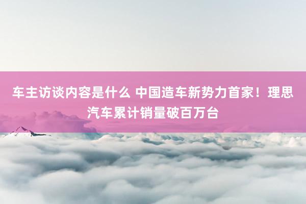 车主访谈内容是什么 中国造车新势力首家！理思汽车累计销量破百万台