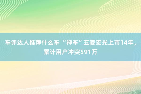 车评达人推荐什么车 “神车”五菱宏光上市14年，累计用户冲突591万