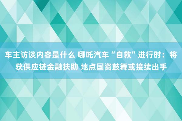 车主访谈内容是什么 哪吒汽车“自救”进行时：将获供应链金融扶助 地点国资鼓舞或接续出手