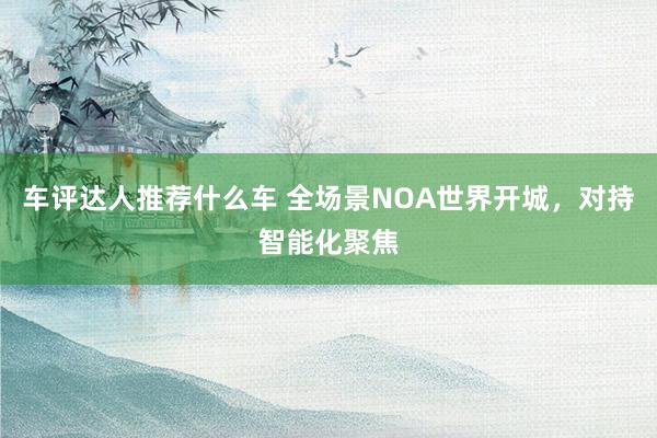 车评达人推荐什么车 全场景NOA世界开城，对持智能化聚焦