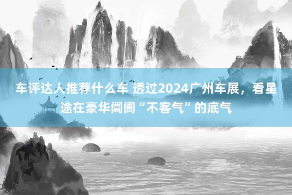 车评达人推荐什么车 透过2024广州车展，看星途在豪华阛阓“不客气”的底气