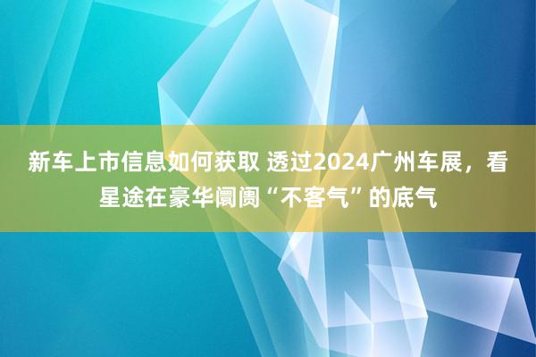 新车上市信息如何获取 透过2024广州车展，看星途在豪华阛阓“不客气”的底气