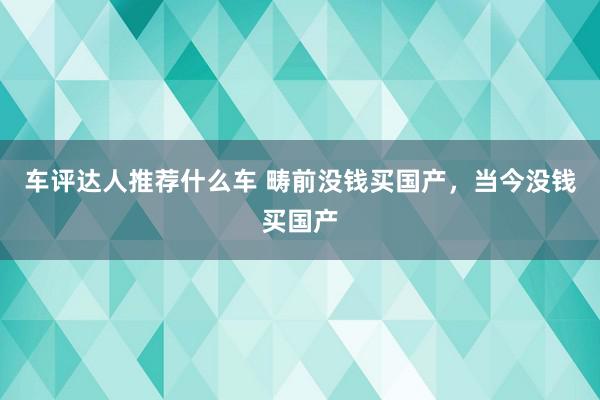 车评达人推荐什么车 畴前没钱买国产，当今没钱买国产