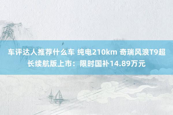 车评达人推荐什么车 纯电210km 奇瑞风浪T9超长续航版上市：限时国补14.89万元