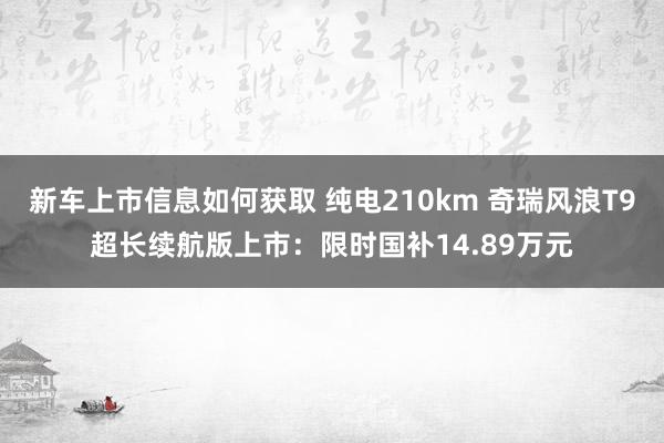 新车上市信息如何获取 纯电210km 奇瑞风浪T9超长续航版上市：限时国补14.89万元