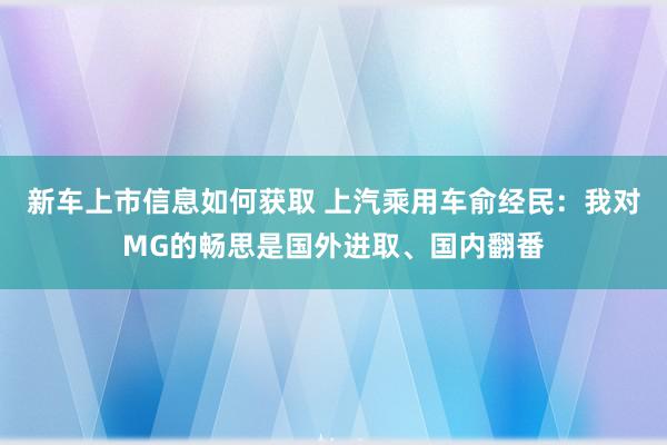 新车上市信息如何获取 上汽乘用车俞经民：我对MG的畅思是国外进取、国内翻番