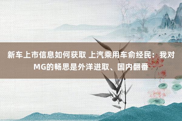 新车上市信息如何获取 上汽乘用车俞经民：我对MG的畅思是外洋进取、国内翻番