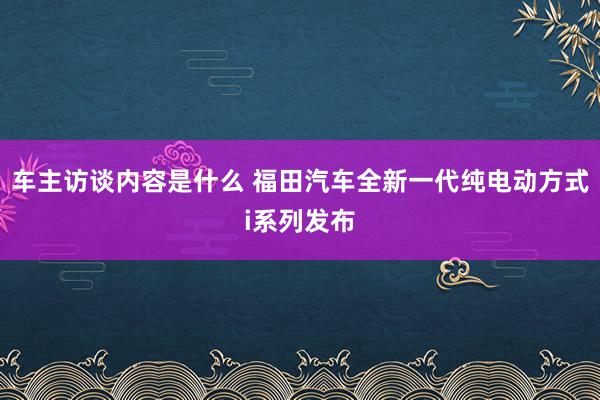 车主访谈内容是什么 福田汽车全新一代纯电动方式i系列发布