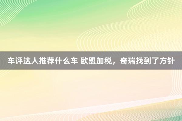 车评达人推荐什么车 欧盟加税，奇瑞找到了方针