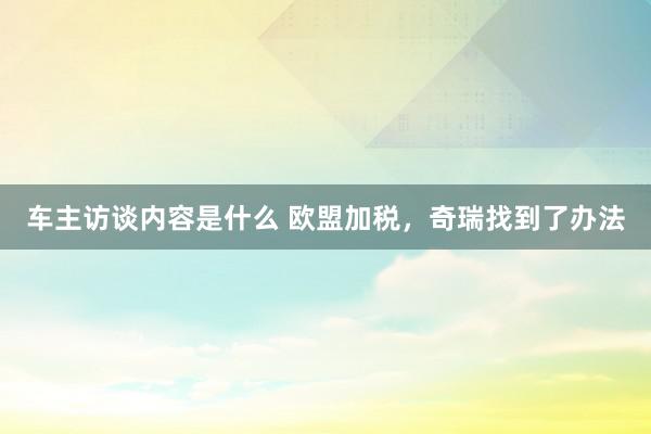 车主访谈内容是什么 欧盟加税，奇瑞找到了办法