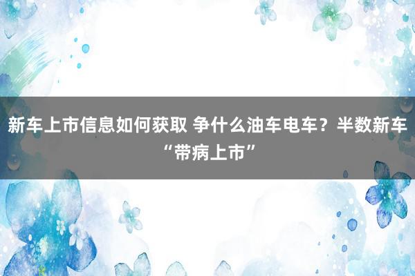 新车上市信息如何获取 争什么油车电车？半数新车“带病上市”