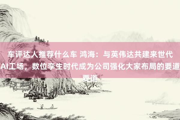 车评达人推荐什么车 鸿海：与英伟达共建来世代AI工场，数位孪生时代成为公司强化大家布局的要道