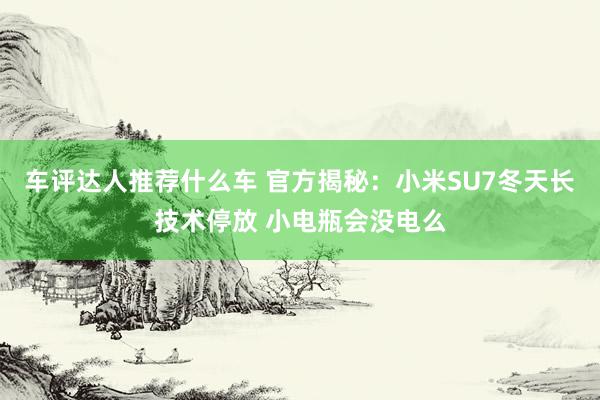 车评达人推荐什么车 官方揭秘：小米SU7冬天长技术停放 小电瓶会没电么