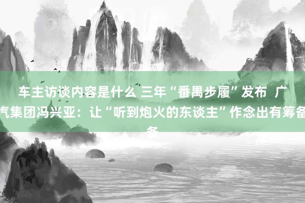 车主访谈内容是什么 三年“番禺步履”发布  广汽集团冯兴亚：让“听到炮火的东谈主”作念出有筹备