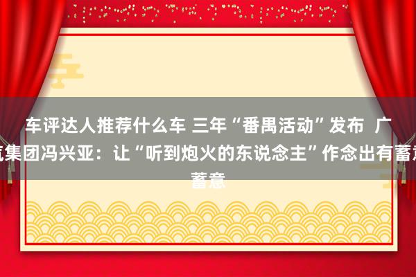 车评达人推荐什么车 三年“番禺活动”发布  广汽集团冯兴亚：让“听到炮火的东说念主”作念出有蓄意