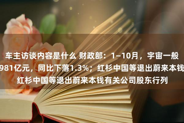 车主访谈内容是什么 财政部：1—10月，宇宙一般群众预算收入184981亿元，同比下落1.3%；红杉中国等退出蔚来本钱有关公司股东行列