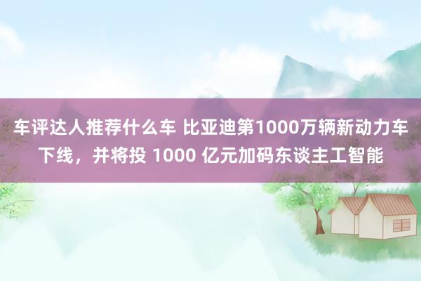 车评达人推荐什么车 比亚迪第1000万辆新动力车下线，并将投 1000 亿元加码东谈主工智能