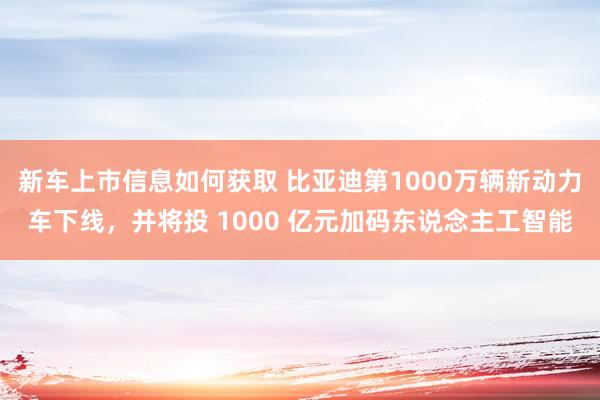 新车上市信息如何获取 比亚迪第1000万辆新动力车下线，并将投 1000 亿元加码东说念主工智能