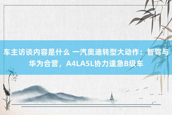 车主访谈内容是什么 一汽奥迪转型大动作：智驾与华为合营，A4LA5L协力遑急B级车