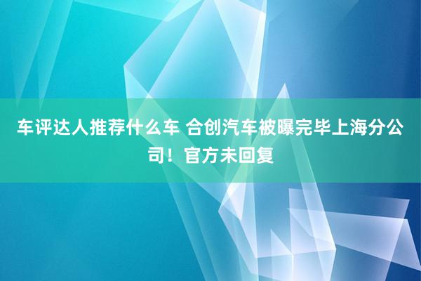 车评达人推荐什么车 合创汽车被曝完毕上海分公司！官方未回复