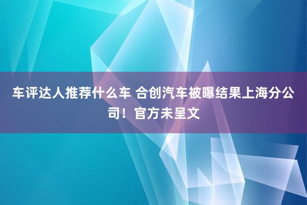 车评达人推荐什么车 合创汽车被曝结果上海分公司！官方未呈文