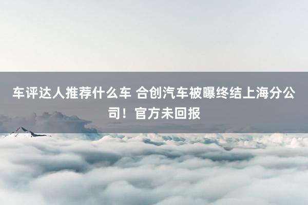 车评达人推荐什么车 合创汽车被曝终结上海分公司！官方未回报