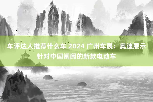 车评达人推荐什么车 2024 广州车展：奥迪展示针对中国阛阓的新款电动车