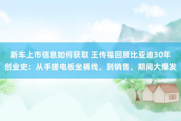 新车上市信息如何获取 王传福回顾比亚迪30年创业史：从手搓电板坐褥线，到销售、期间大爆发