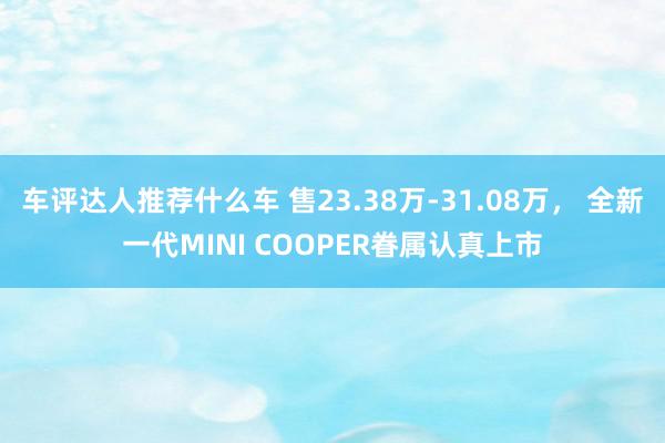 车评达人推荐什么车 售23.38万-31.08万， 全新一代MINI COOPER眷属认真上市