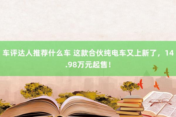 车评达人推荐什么车 这款合伙纯电车又上新了，14.98万元起售！