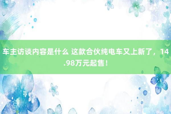 车主访谈内容是什么 这款合伙纯电车又上新了，14.98万元起售！