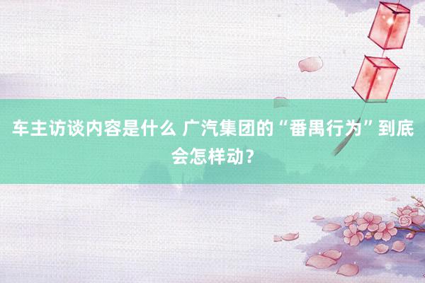 车主访谈内容是什么 广汽集团的“番禺行为”到底会怎样动？