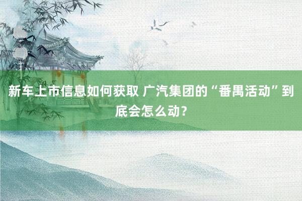 新车上市信息如何获取 广汽集团的“番禺活动”到底会怎么动？