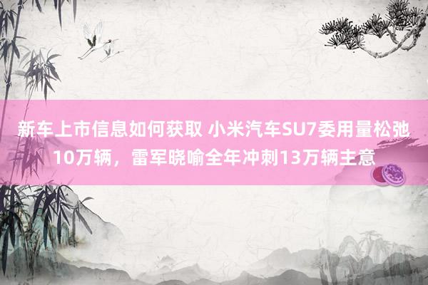 新车上市信息如何获取 小米汽车SU7委用量松弛10万辆，雷军晓喻全年冲刺13万辆主意