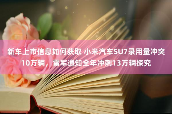 新车上市信息如何获取 小米汽车SU7录用量冲突10万辆，雷军通知全年冲刺13万辆探究