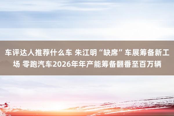 车评达人推荐什么车 朱江明“缺席”车展筹备新工场 零跑汽车2026年年产能筹备翻番至百万辆