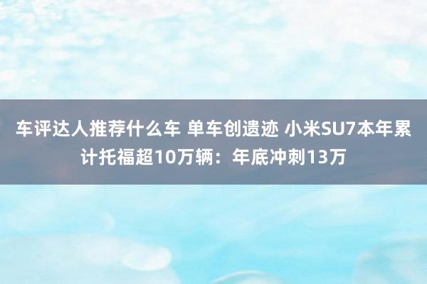 车评达人推荐什么车 单车创遗迹 小米SU7本年累计托福超10万辆：年底冲刺13万