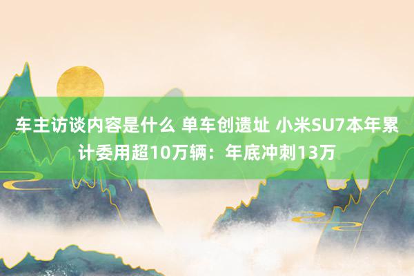 车主访谈内容是什么 单车创遗址 小米SU7本年累计委用超10万辆：年底冲刺13万