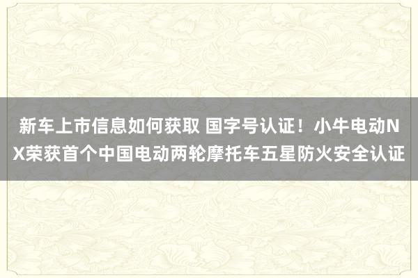 新车上市信息如何获取 国字号认证！小牛电动NX荣获首个中国电动两轮摩托车五星防火安全认证