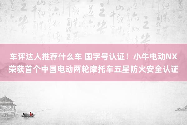 车评达人推荐什么车 国字号认证！小牛电动NX荣获首个中国电动两轮摩托车五星防火安全认证