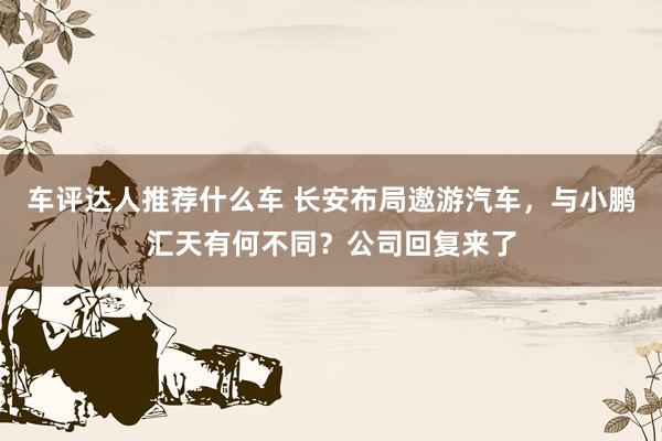 车评达人推荐什么车 长安布局遨游汽车，与小鹏汇天有何不同？公司回复来了