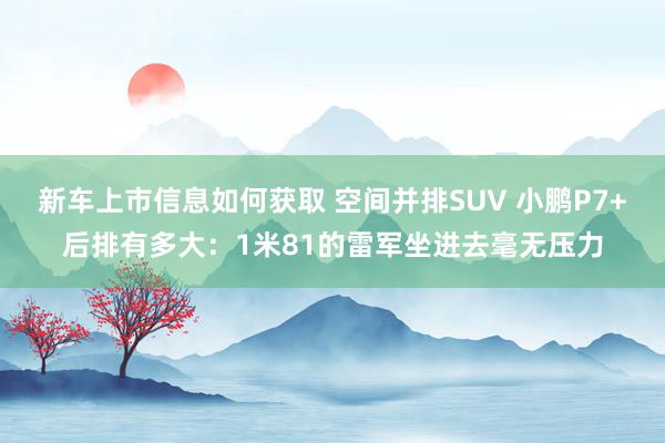 新车上市信息如何获取 空间并排SUV 小鹏P7+后排有多大：1米81的雷军坐进去毫无压力