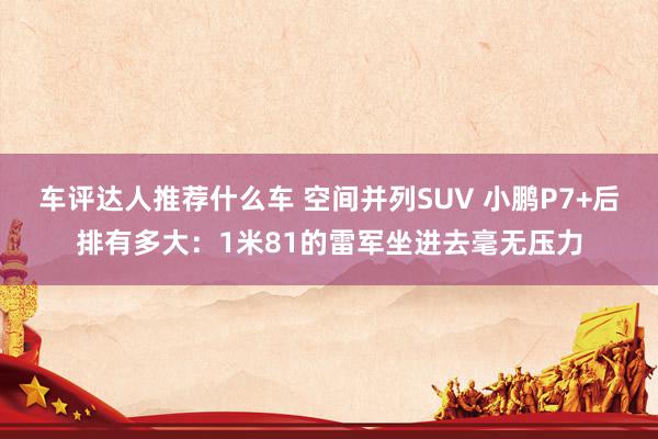 车评达人推荐什么车 空间并列SUV 小鹏P7+后排有多大：1米81的雷军坐进去毫无压力