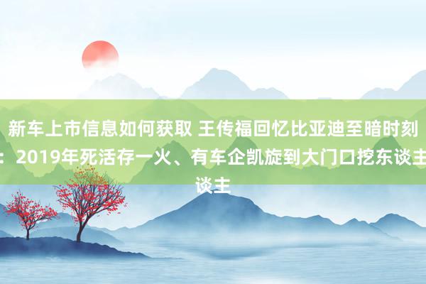 新车上市信息如何获取 王传福回忆比亚迪至暗时刻：2019年死活存一火、有车企凯旋到大门口挖东谈主