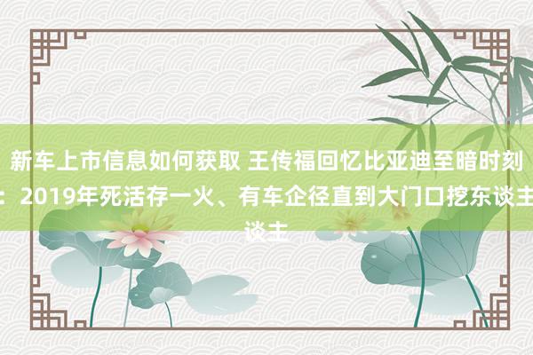 新车上市信息如何获取 王传福回忆比亚迪至暗时刻：2019年死活存一火、有车企径直到大门口挖东谈主