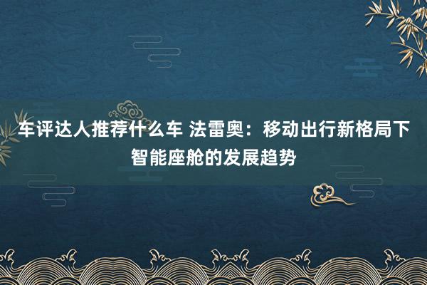 车评达人推荐什么车 法雷奥：移动出行新格局下智能座舱的发展趋势