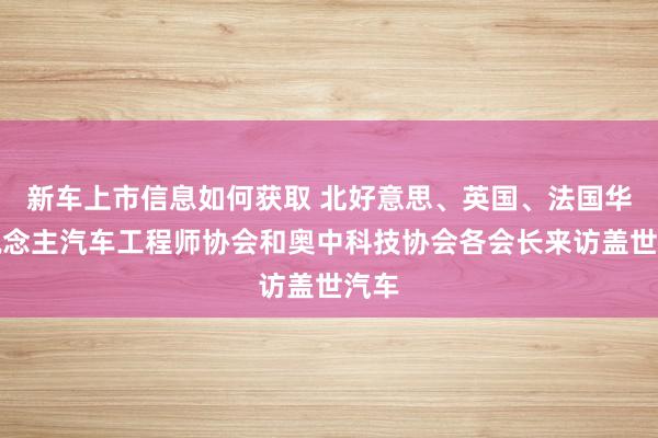 新车上市信息如何获取 北好意思、英国、法国华东说念主汽车工程师协会和奥中科技协会各会长来访盖世汽车