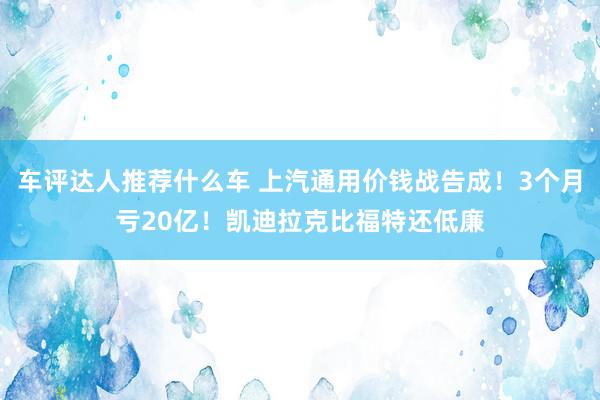 车评达人推荐什么车 上汽通用价钱战告成！3个月亏20亿！凯迪拉克比福特还低廉