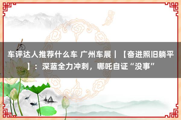 车评达人推荐什么车 广州车展｜【奋进照旧躺平】：深蓝全力冲刺，哪吒自证“没事”