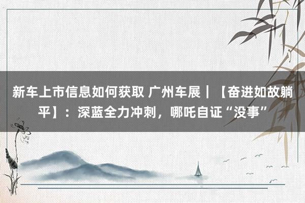 新车上市信息如何获取 广州车展｜【奋进如故躺平】：深蓝全力冲刺，哪吒自证“没事”